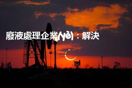 廢液處理企業(yè)：解決環(huán)境之殤，重塑清新未來！